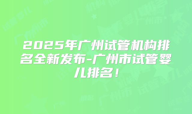 2025年广州试管机构排名全新发布-广州市试管婴儿排名！