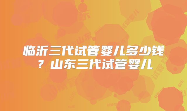 临沂三代试管婴儿多少钱？山东三代试管婴儿