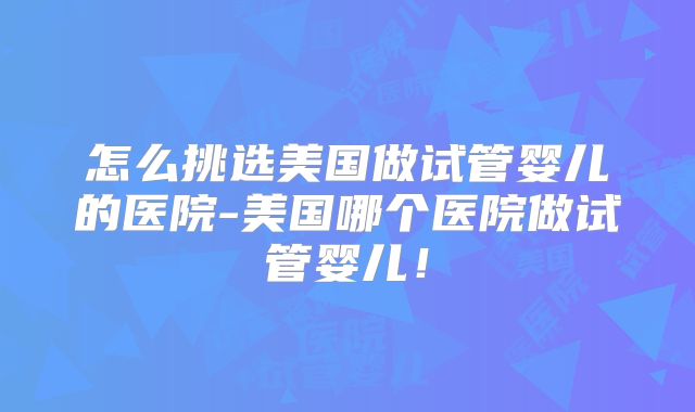 怎么挑选美国做试管婴儿的医院-美国哪个医院做试管婴儿!