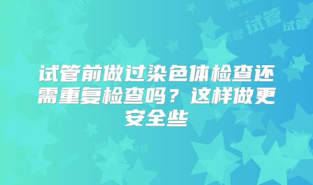 试管前做过染色体检查还需重复检查吗？这样做更安全些