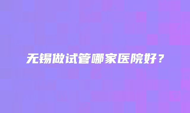 无锡做试管哪家医院好?