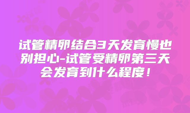 试管精卵结合3天发育慢也别担心-试管受精卵第三天会发育到什么程度！