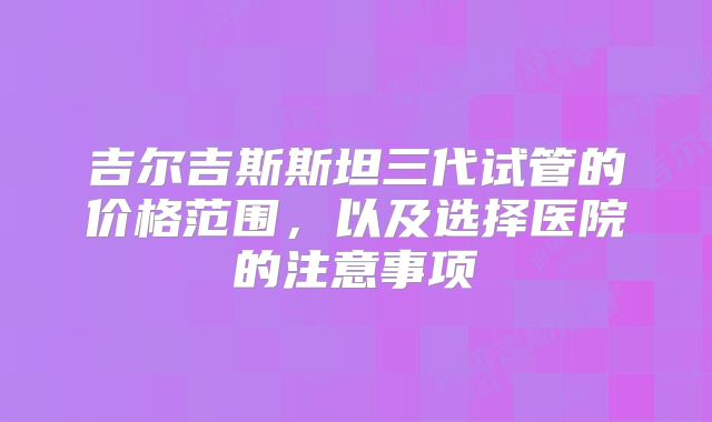 吉尔吉斯斯坦三代试管的价格范围，以及选择医院的注意事项
