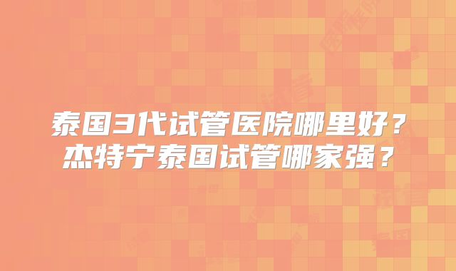 泰国3代试管医院哪里好？杰特宁泰国试管哪家强？