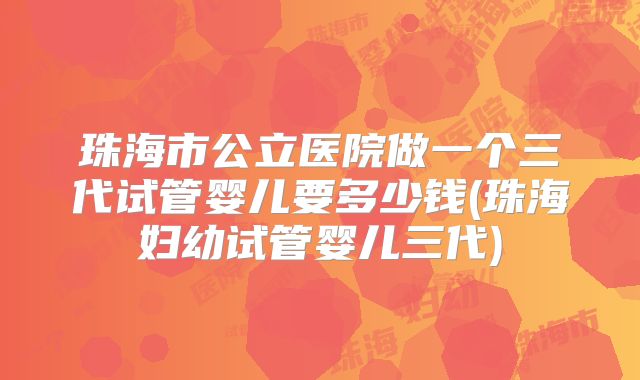 珠海市公立医院做一个三代试管婴儿要多少钱(珠海妇幼试管婴儿三代)