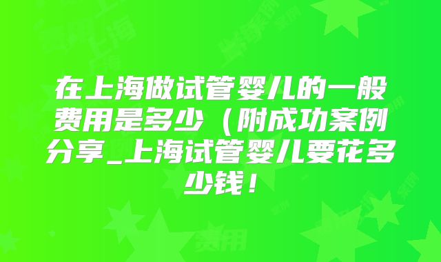 在上海做试管婴儿的一般费用是多少（附成功案例分享_上海试管婴儿要花多少钱！