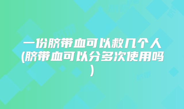 一份脐带血可以救几个人(脐带血可以分多次使用吗)