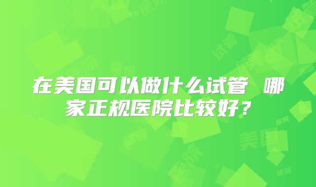 在美国可以做什么试管 哪家正规医院比较好?