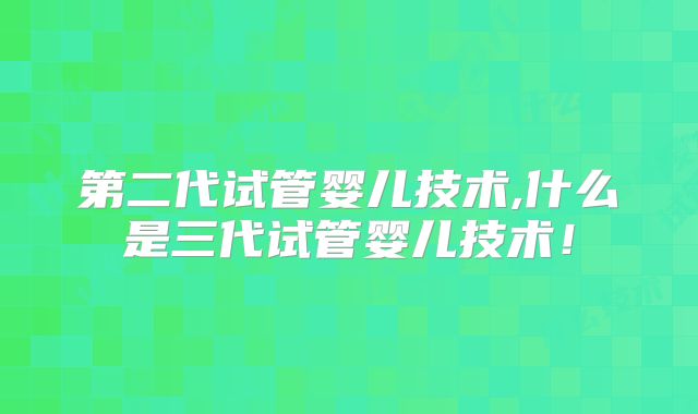 第二代试管婴儿技术,什么是三代试管婴儿技术！