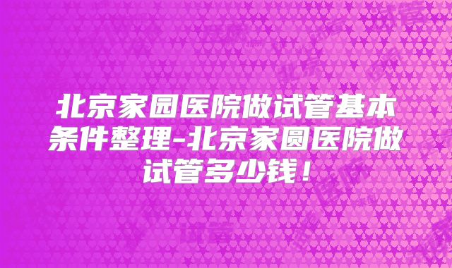 北京家园医院做试管基本条件整理-北京家圆医院做试管多少钱！