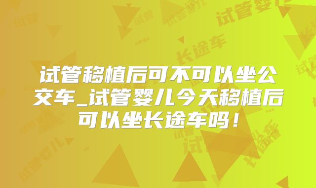 试管移植后可不可以坐公交车_试管婴儿今天移植后可以坐长途车吗！