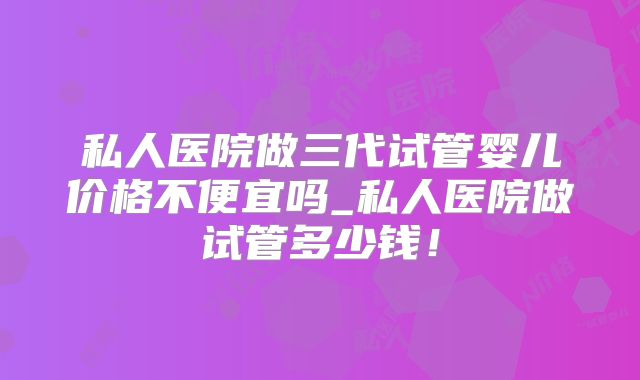私人医院做三代试管婴儿价格不便宜吗_私人医院做试管多少钱！