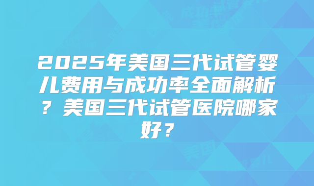 2025年美国三代试管婴儿费用与成功率全面解析?美国三代试管医院哪家好?