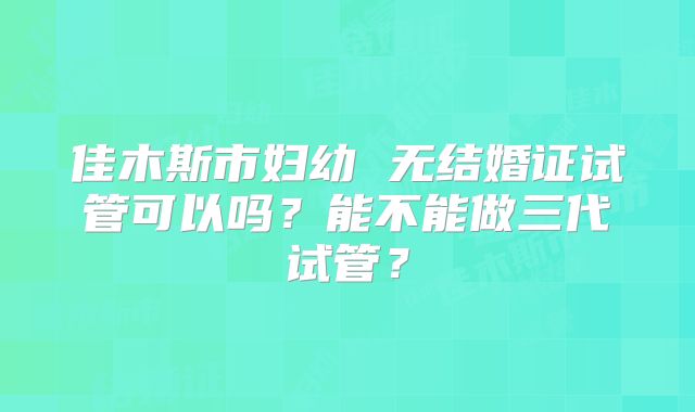 佳木斯市妇幼 无结婚证试管可以吗？能不能做三代试管？