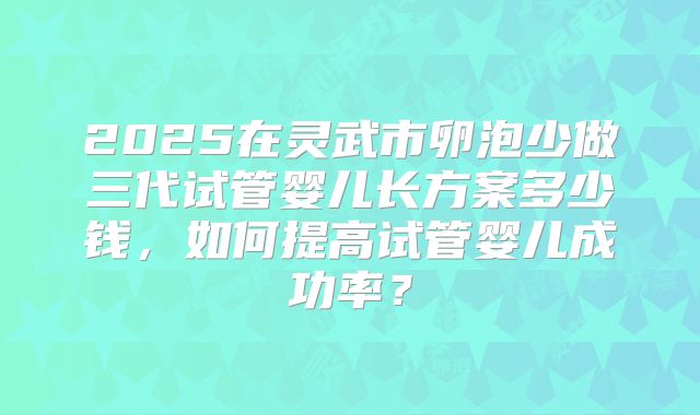 2025在灵武市卵泡少做三代试管婴儿长方案多少钱,如何提高试管婴儿成功率?