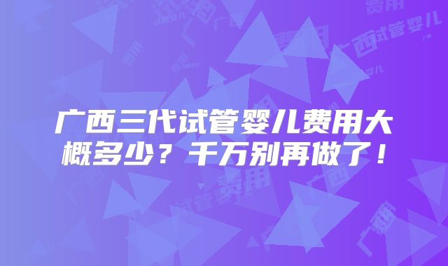 广西三代试管婴儿费用大概多少？千万别再做了！