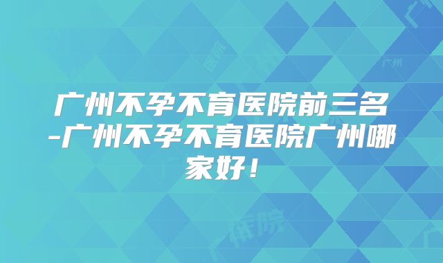 广州不孕不育医院前三名-广州不孕不育医院广州哪家好！
