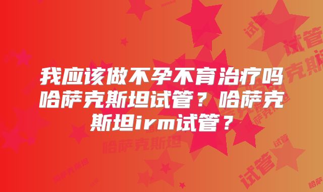 我应该做不孕不育治疗吗哈萨克斯坦试管?哈萨克斯坦irm试管?