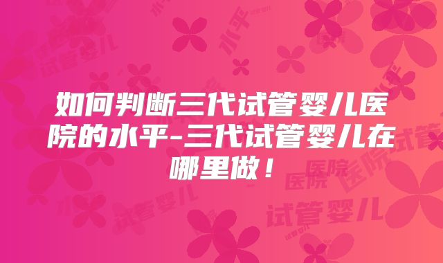 如何判断三代试管婴儿医院的水平-三代试管婴儿在哪里做！