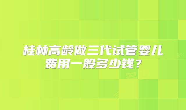 桂林高龄做三代试管婴儿费用一般多少钱？