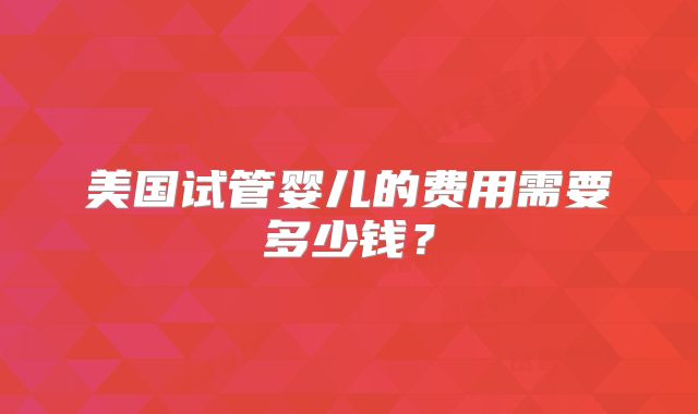 美国试管婴儿的费用需要多少钱？
