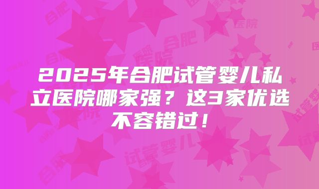 2025年合肥试管婴儿私立医院哪家强？这3家优选不容错过！