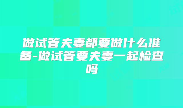 做试管夫妻都要做什么准备-做试管要夫妻一起检查吗