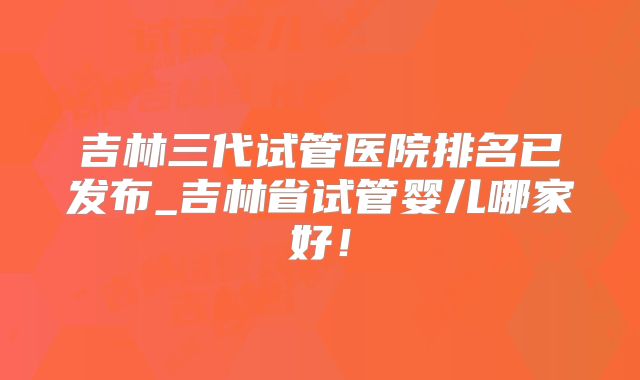 吉林三代试管医院排名已发布_吉林省试管婴儿哪家好！