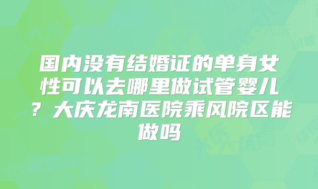 国内没有结婚证的单身女性可以去哪里做试管婴儿？大庆龙南医院乘风院区能做吗