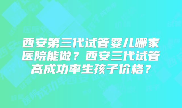 西安第三代试管婴儿哪家医院能做?西安三代试管高成功率生孩子价格?