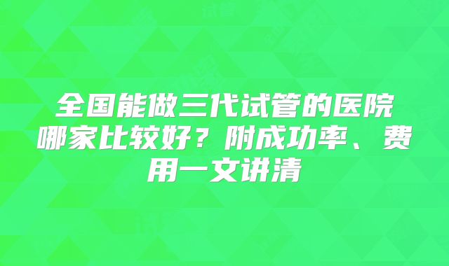 全国能做三代试管的医院哪家比较好？附成功率、费用一文讲清