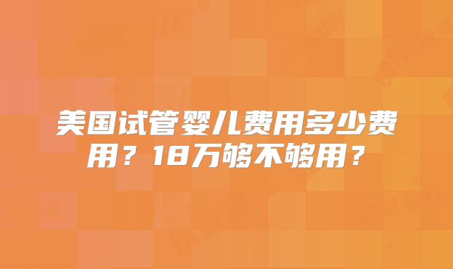 美国试管婴儿费用多少费用？18万够不够用？