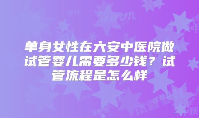 单身女性在六安中医院做试管婴儿需要多少钱?试管流程是怎么样