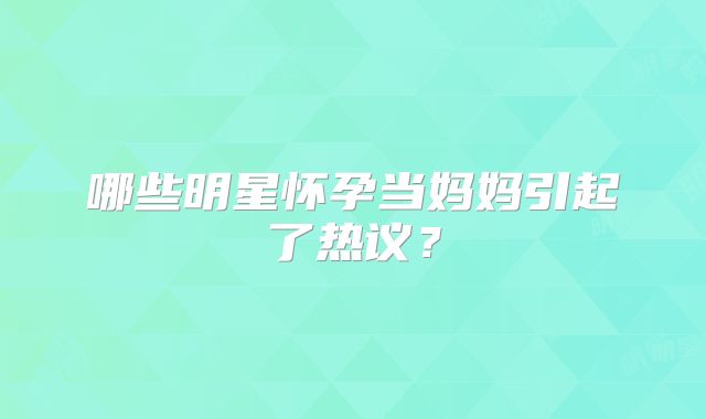 哪些明星怀孕当妈妈引起了热议？