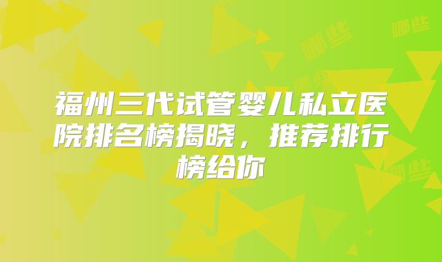 福州三代试管婴儿私立医院排名榜揭晓，推荐排行榜给你