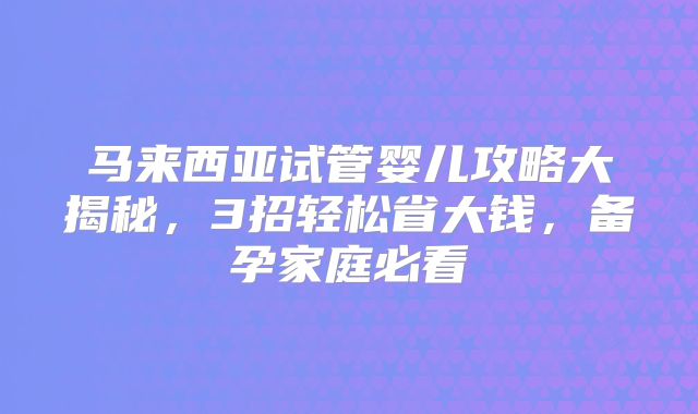 马来西亚试管婴儿攻略大揭秘，3招轻松省大钱，备孕家庭必看