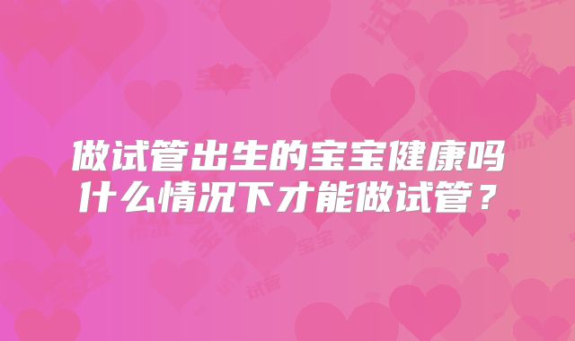 做试管出生的宝宝健康吗什么情况下才能做试管？