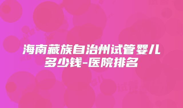 海南藏族自治州试管婴儿多少钱-医院排名