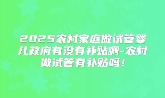 2025农村家庭做试管婴儿政府有没有补贴啊-农村做试管有补贴吗！