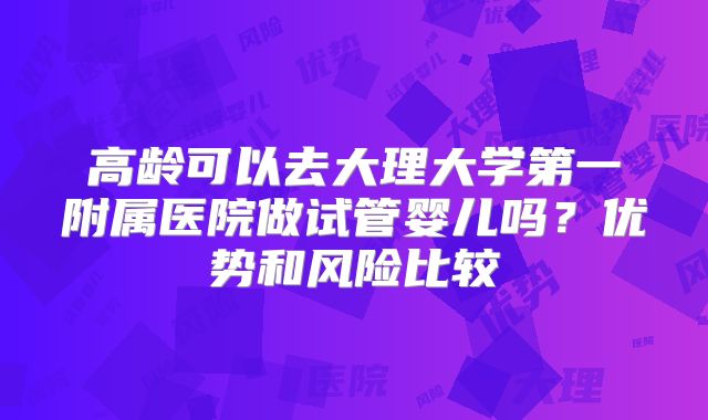 高龄可以去大理大学第一附属医院做试管婴儿吗？优势和风险比较