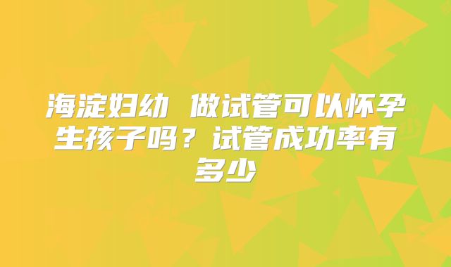 海淀妇幼 做试管可以怀孕生孩子吗？试管成功率有多少