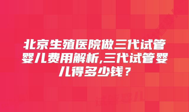 北京生殖医院做三代试管婴儿费用解析,三代试管婴儿得多少钱？