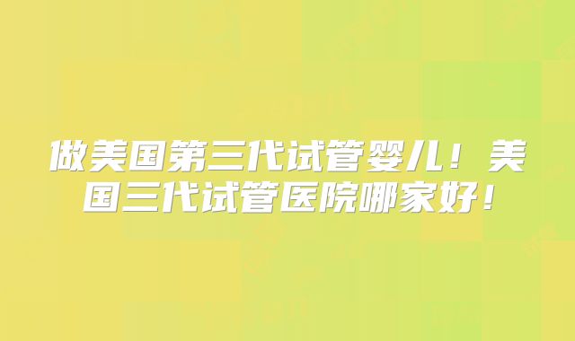 做美国第三代试管婴儿!美国三代试管医院哪家好!