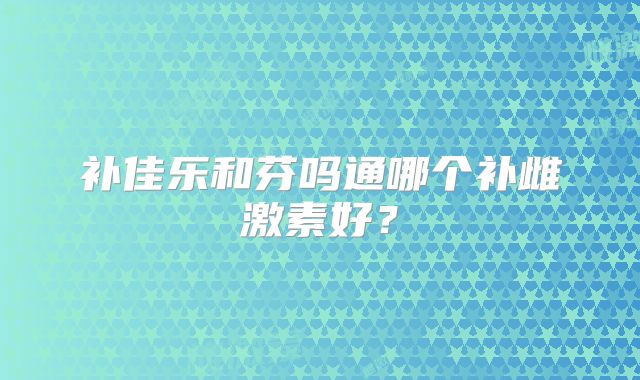补佳乐和芬吗通哪个补雌激素好？