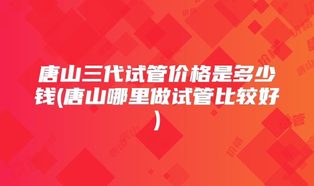 唐山三代试管价格是多少钱(唐山哪里做试管比较好)