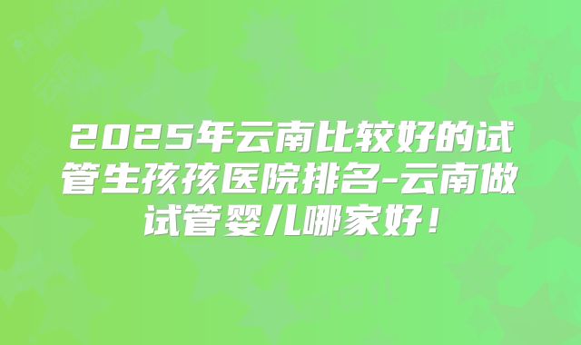 2025年云南比较好的试管生孩孩医院排名-云南做试管婴儿哪家好！