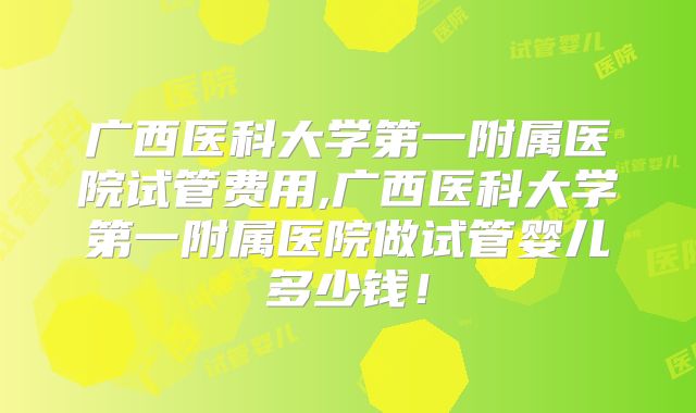 广西医科大学第一附属医院试管费用,广西医科大学第一附属医院做试管婴儿多少钱!