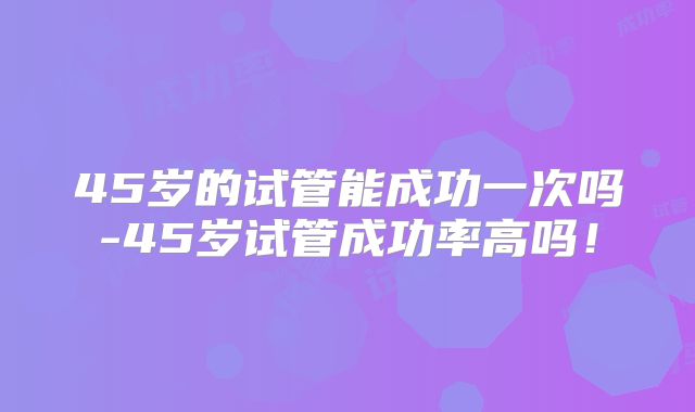 45岁的试管能成功一次吗-45岁试管成功率高吗！