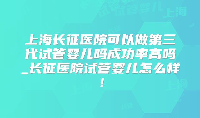 上海长征医院可以做第三代试管婴儿吗成功率高吗_长征医院试管婴儿怎么样！