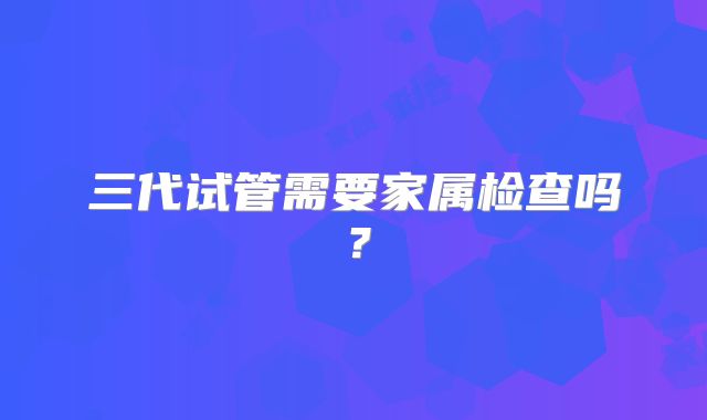 三代试管需要家属检查吗？